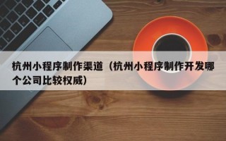 张掖杭州小程序制作渠道（杭州小程序制作开发哪个公司比较权威）
