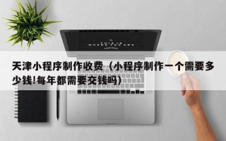 张掖天津小程序制作收费（小程序制作一个需要多少钱!每年都需要交钱吗）